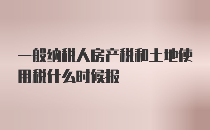 一般纳税人房产税和土地使用税什么时候报