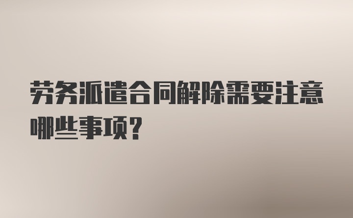 劳务派遣合同解除需要注意哪些事项？