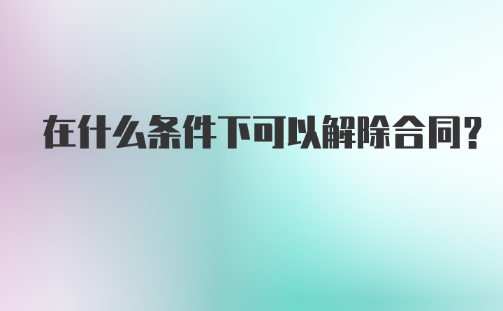 在什么条件下可以解除合同？