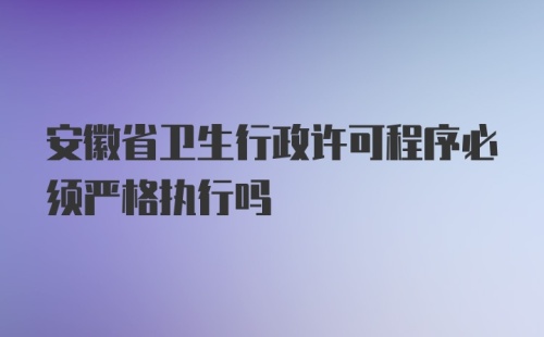 安徽省卫生行政许可程序必须严格执行吗