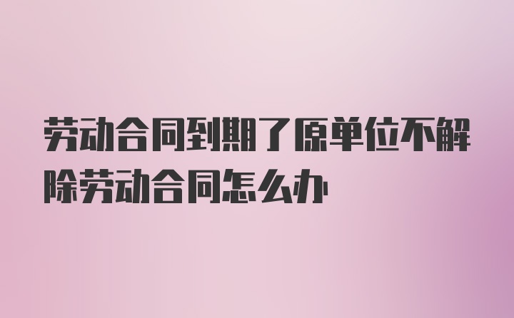 劳动合同到期了原单位不解除劳动合同怎么办