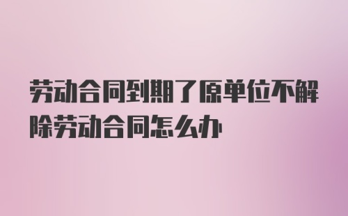 劳动合同到期了原单位不解除劳动合同怎么办