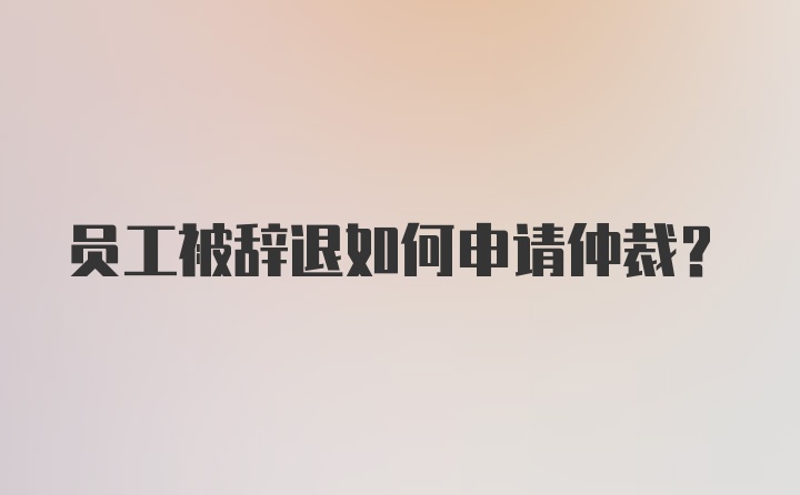 员工被辞退如何申请仲裁？