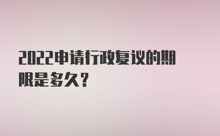 2022申请行政复议的期限是多久？