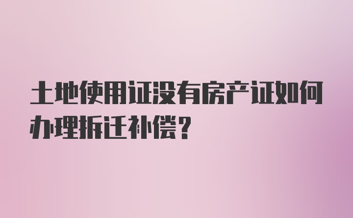 土地使用证没有房产证如何办理拆迁补偿？