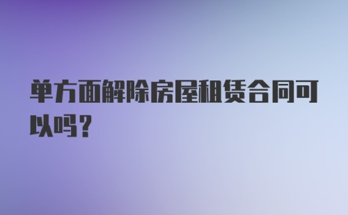 单方面解除房屋租赁合同可以吗？