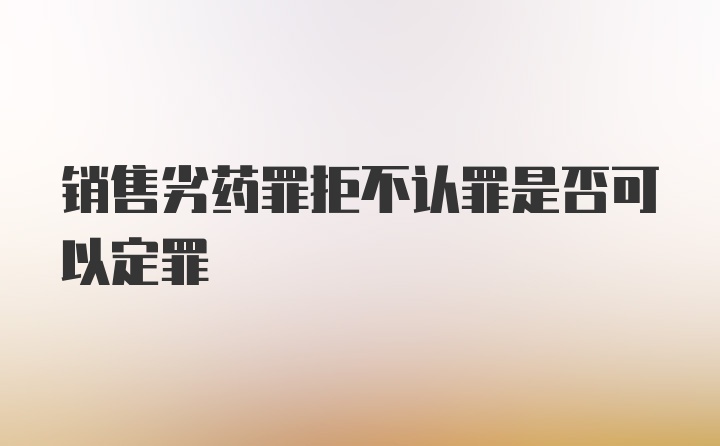 销售劣药罪拒不认罪是否可以定罪