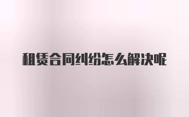 租赁合同纠纷怎么解决呢