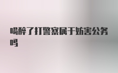 喝醉了打警察属于妨害公务吗