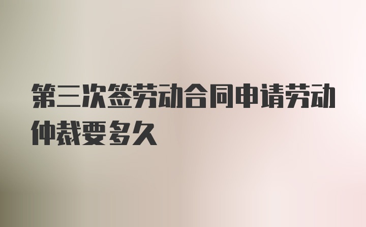 第三次签劳动合同申请劳动仲裁要多久