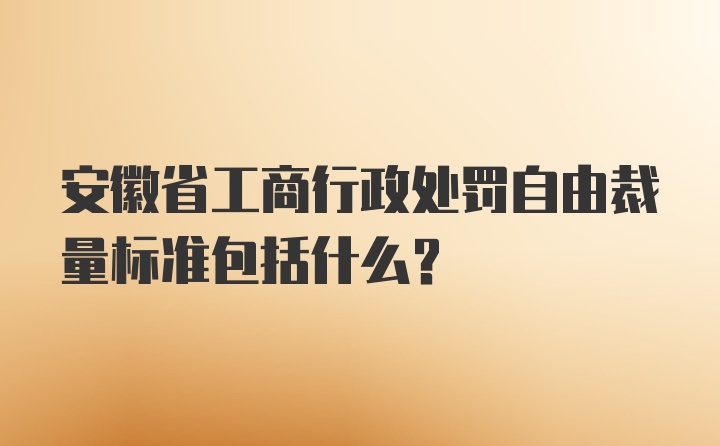 安徽省工商行政处罚自由裁量标准包括什么？