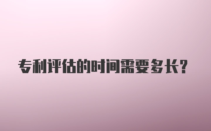 专利评估的时间需要多长？