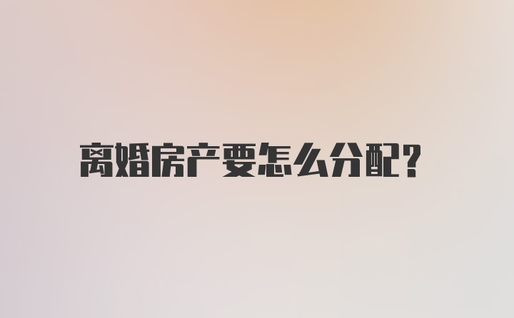 离婚房产要怎么分配？