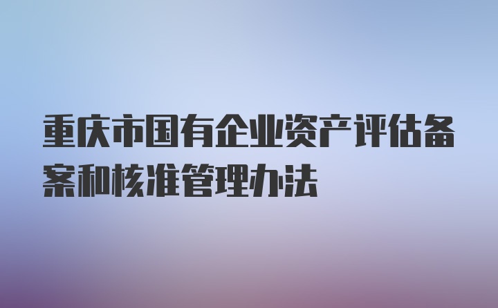 重庆市国有企业资产评估备案和核准管理办法