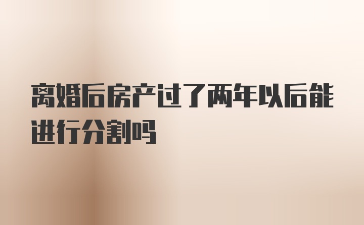 离婚后房产过了两年以后能进行分割吗