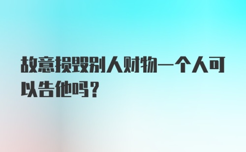 故意损毁别人财物一个人可以告他吗？