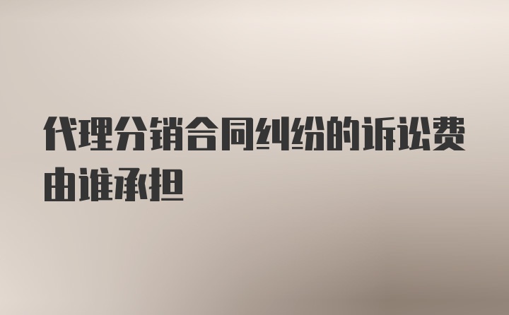 代理分销合同纠纷的诉讼费由谁承担