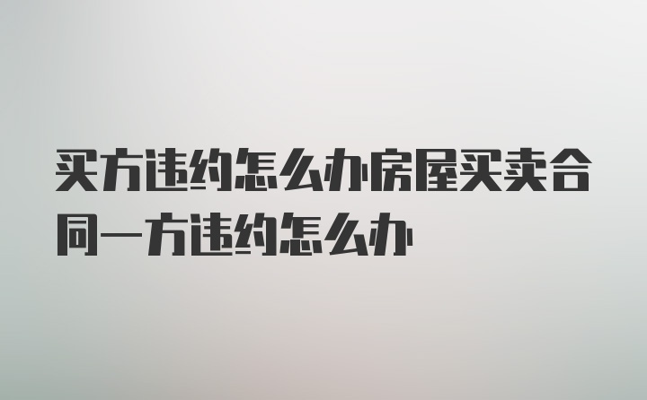 买方违约怎么办房屋买卖合同一方违约怎么办