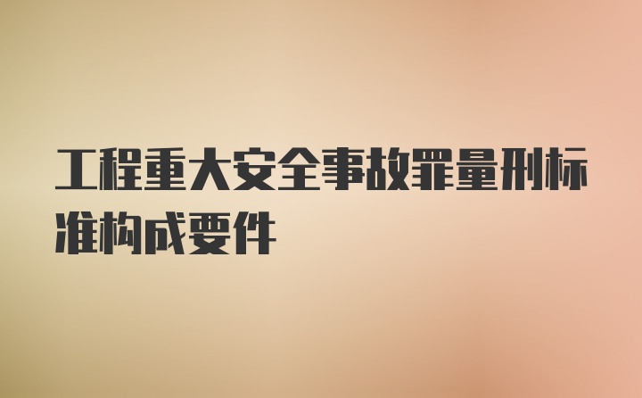 工程重大安全事故罪量刑标准构成要件