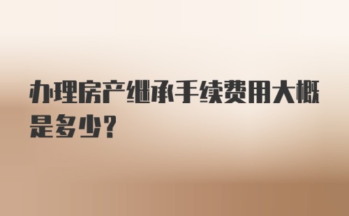 办理房产继承手续费用大概是多少？