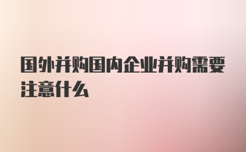 国外并购国内企业并购需要注意什么