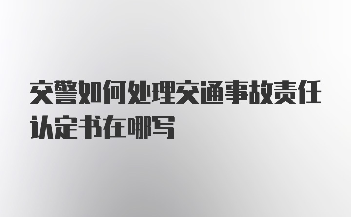 交警如何处理交通事故责任认定书在哪写