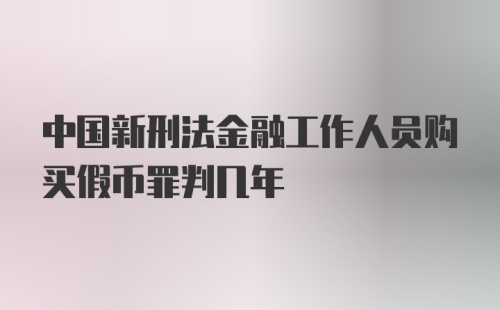 中国新刑法金融工作人员购买假币罪判几年