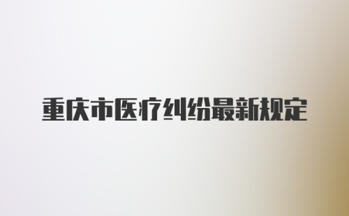 重庆市医疗纠纷最新规定