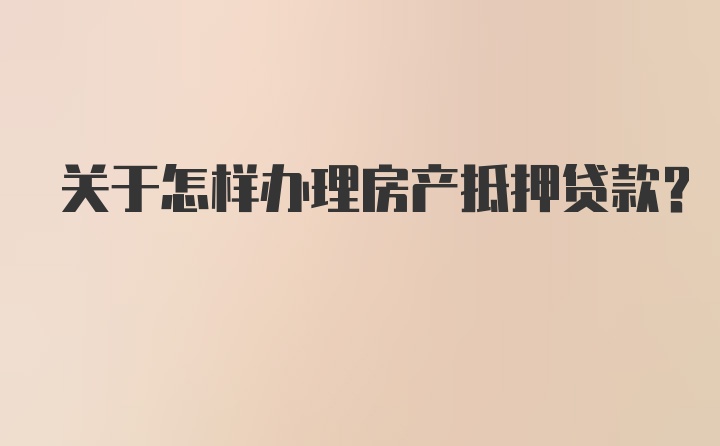 关于怎样办理房产抵押贷款？