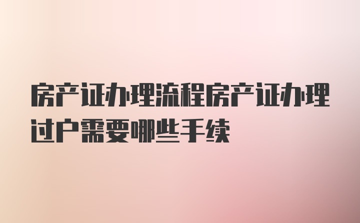 房产证办理流程房产证办理过户需要哪些手续