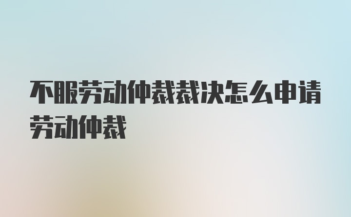 不服劳动仲裁裁决怎么申请劳动仲裁