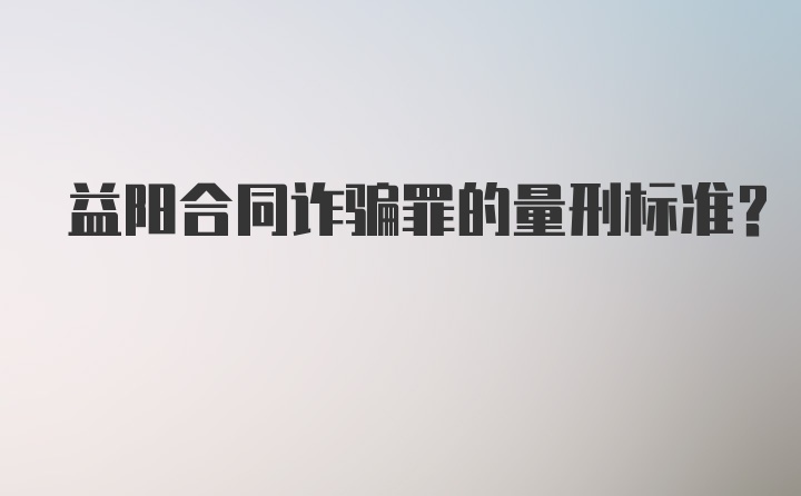 益阳合同诈骗罪的量刑标准？