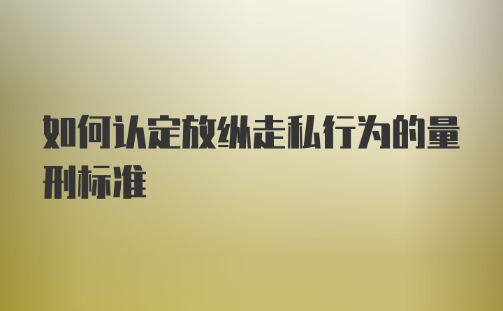 如何认定放纵走私行为的量刑标准