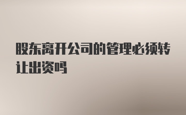 股东离开公司的管理必须转让出资吗