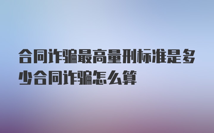 合同诈骗最高量刑标准是多少合同诈骗怎么算