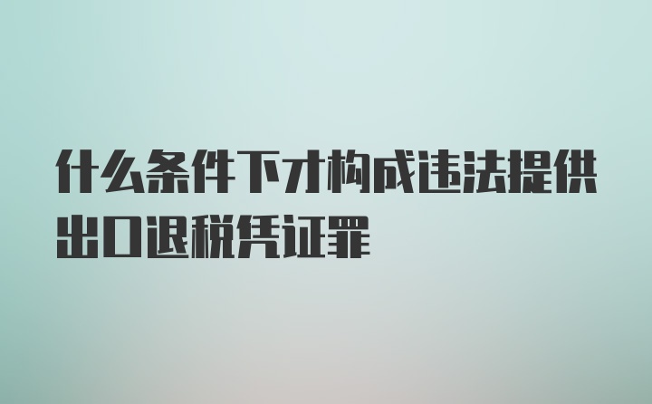 什么条件下才构成违法提供出口退税凭证罪