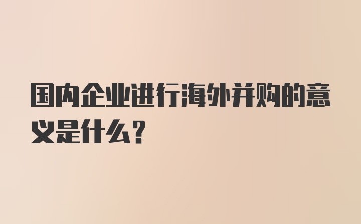 国内企业进行海外并购的意义是什么？