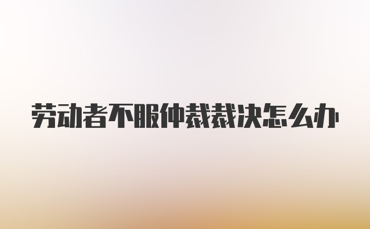 劳动者不服仲裁裁决怎么办