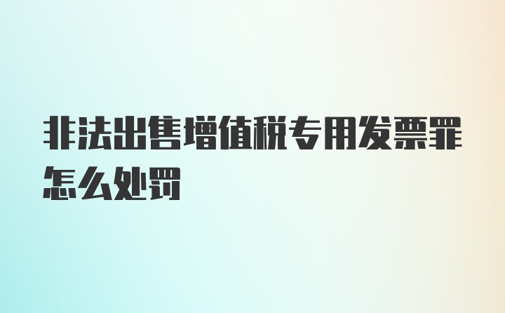 非法出售增值税专用发票罪怎么处罚