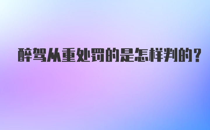 醉驾从重处罚的是怎样判的？