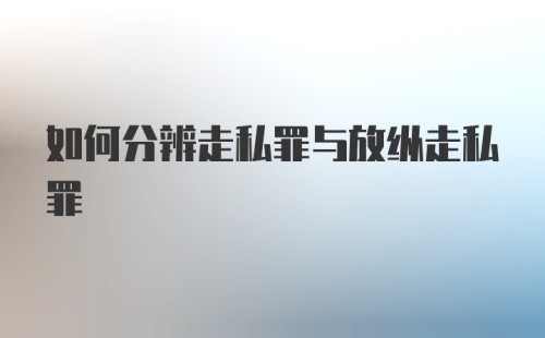 如何分辨走私罪与放纵走私罪