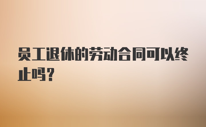 员工退休的劳动合同可以终止吗？