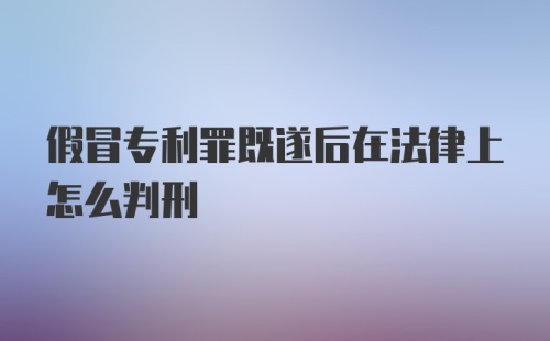 假冒专利罪既遂后在法律上怎么判刑