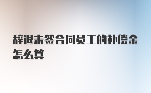 辞退未签合同员工的补偿金怎么算