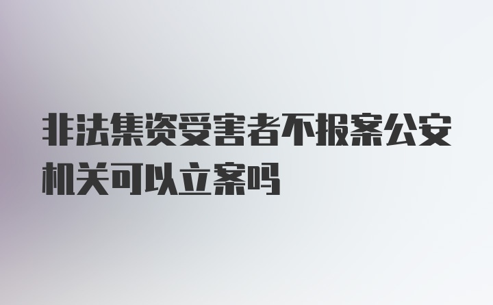 非法集资受害者不报案公安机关可以立案吗