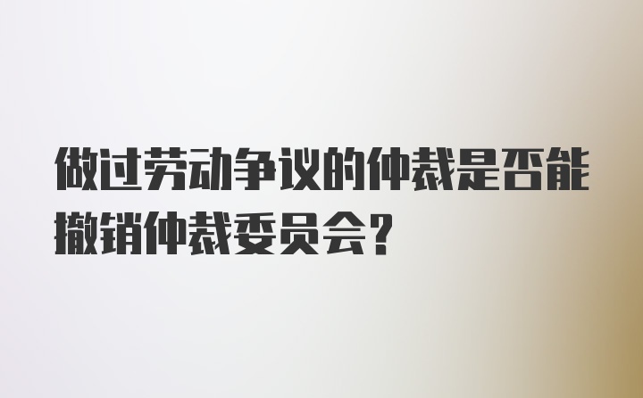 做过劳动争议的仲裁是否能撤销仲裁委员会？