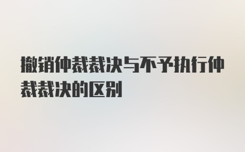 撤销仲裁裁决与不予执行仲裁裁决的区别