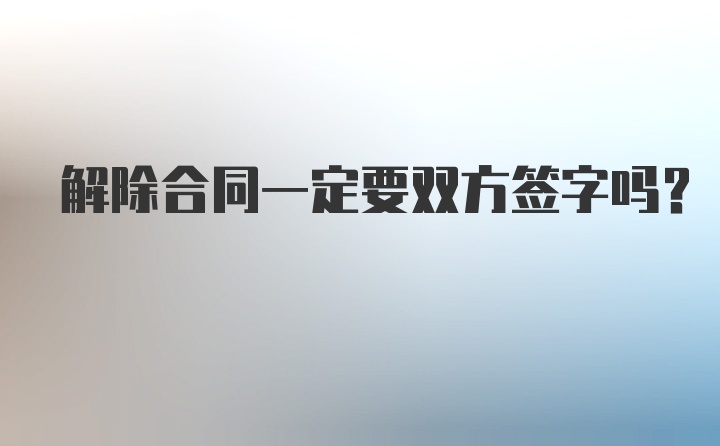 解除合同一定要双方签字吗？