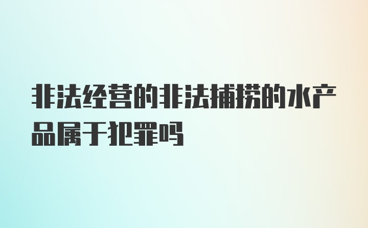 非法经营的非法捕捞的水产品属于犯罪吗