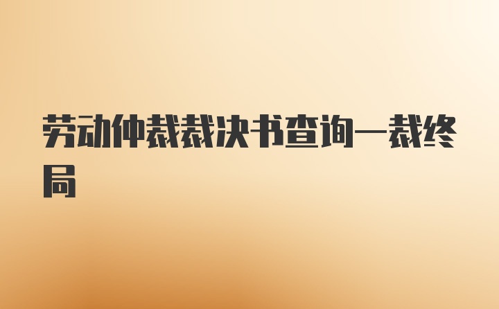 劳动仲裁裁决书查询一裁终局